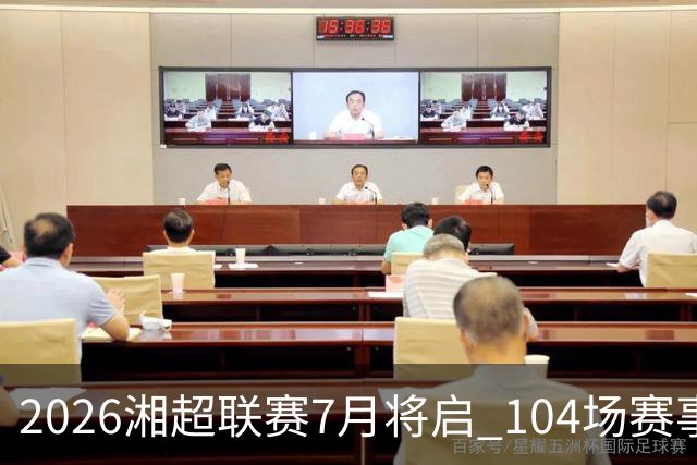 2026湘超联赛7月将启 104场赛事燃动三湘足坛